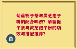 菊苣栀子茶与灵芝孢子粉的配合喝法？菊苣栀子茶与灵芝孢子粉的功效与搭配推荐？