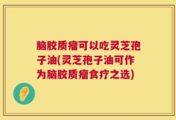 脑胶质瘤可以吃灵芝孢子油(灵芝孢子油可作为脑胶质瘤食疗之选)