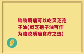 脑胶质瘤可以吃灵芝孢子油(灵芝孢子油可作为脑胶质瘤食疗之选)