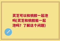 灵芝可以和桃胶一起泡吗(灵芝和桃胶能一起泡吗？了解这个问题)