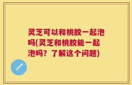 灵芝可以和桃胶一起泡吗(灵芝和桃胶能一起泡吗？了解这个问题)