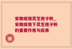 安徽疫情灵芝孢子粉_安徽疫情下灵芝孢子粉的重要作用与应用