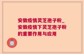 安徽疫情灵芝孢子粉_安徽疫情下灵芝孢子粉的重要作用与应用