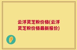 云浮灵芝粉价格(云浮灵芝粉价格最新报价)