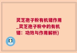 灵芝孢子粉有机锗作用_灵芝孢子粉中的有机锗：功效与作用解析)
