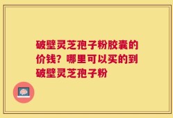 破壁灵芝孢子粉胶囊的价钱？哪里可以买的到破壁灵芝孢子粉