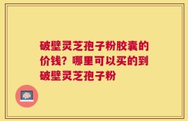 破壁灵芝孢子粉胶囊的价钱？哪里可以买的到破壁灵芝孢子粉