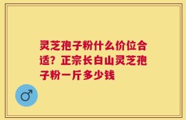 灵芝孢子粉什么价位合适？正宗长白山灵芝孢子粉一斤多少钱