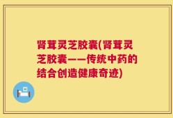肾茸灵芝胶囊(肾茸灵芝胶囊——传统中药的结合创造健康奇迹)
