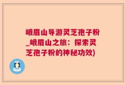 峨眉山导游灵芝孢子粉_峨眉山之旅：探索灵芝孢子粉的神秘功效)