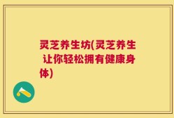 灵芝养生坊(灵芝养生 让你轻松拥有健康身体)
