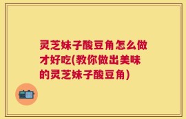 灵芝妹子酸豆角怎么做才好吃(教你做出美味的灵芝妹子酸豆角)