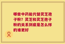 哪些中药能代替灵芝孢子粉？灵芝和灵芝孢子粉的关系到底是怎么样的谁更好