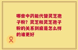 哪些中药能代替灵芝孢子粉？灵芝和灵芝孢子粉的关系到底是怎么样的谁更好