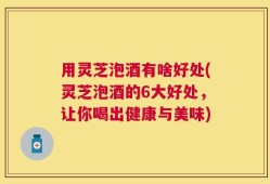用灵芝泡酒有啥好处(灵芝泡酒的6大好处，让你喝出健康与美味)