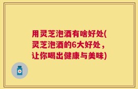 用灵芝泡酒有啥好处(灵芝泡酒的6大好处，让你喝出健康与美味)