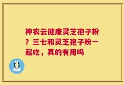 神农云健康灵芝孢子粉？三七和灵芝孢子粉一起吃，真的有用吗