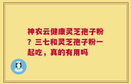 神农云健康灵芝孢子粉？三七和灵芝孢子粉一起吃，真的有用吗