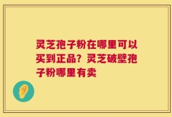 灵芝孢子粉在哪里可以买到正品？灵芝破壁孢子粉哪里有卖
