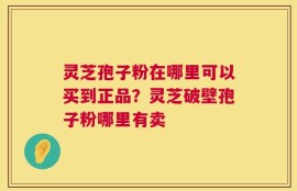 灵芝孢子粉在哪里可以买到正品？灵芝破壁孢子粉哪里有卖