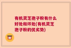 有机灵芝孢子粉有什么好处和坏处(有机灵芝孢子粉的优劣势)