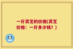 一斤灵芝的价格(灵芝价格：一斤多少钱？)