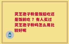 灵芝孢子粉是饭后吃还是饭前吃 ？有人买过灵芝孢子粉吗怎么用比较好呢