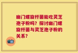 幽门螺旋杆菌能吃灵芝孢子粉吗？探讨幽门螺旋杆菌与灵芝孢子粉的关系？