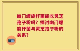 幽门螺旋杆菌能吃灵芝孢子粉吗？探讨幽门螺旋杆菌与灵芝孢子粉的关系？