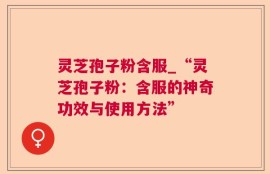 灵芝孢子粉含服_“灵芝孢子粉：含服的神奇功效与使用方法”