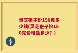 灵芝孢子粉150克多少钱(灵芝孢子粉150克价格是多少？)