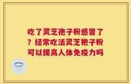 吃了灵芝孢子粉感冒了？经常吃活灵芝袍子粉可以提高人体免疫力吗