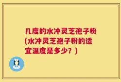 几度的水冲灵芝孢子粉(水冲灵芝孢子粉的适宜温度是多少？)