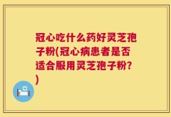 冠心吃什么药好灵芝孢子粉(冠心病患者是否适合服用灵芝孢子粉？)
