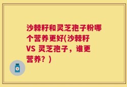 沙棘籽和灵芝孢子粉哪个营养更好(沙棘籽 VS 灵芝孢子，谁更营养？)