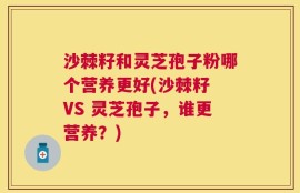 沙棘籽和灵芝孢子粉哪个营养更好(沙棘籽 VS 灵芝孢子，谁更营养？)