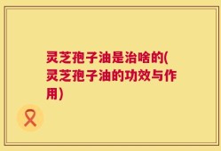 灵芝孢子油是治啥的(灵芝孢子油的功效与作用)