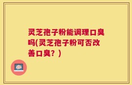 灵芝孢子粉能调理口臭吗(灵芝孢子粉可否改善口臭？)