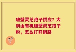破壁灵芝孢子供应？大别山有机破壁灵芝孢子粉，怎么打开销路