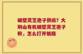 破壁灵芝孢子供应？大别山有机破壁灵芝孢子粉，怎么打开销路