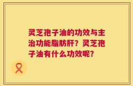 灵芝孢子油的功效与主治功能脂肪肝？灵芝孢子油有什么功效呢？