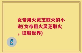 女帝用火灵芝取火的小说(女帝用火灵芝取火，征服世界)