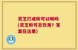 灵芝打成粉可以喝吗 (灵芝粉可否饮用？答案在这里)