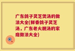广东鸽子灵芝煲汤的做法大全(鲜香鸽子灵芝汤，广东老火靓汤的家庭做法大全)