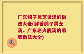 广东鸽子灵芝煲汤的做法大全(鲜香鸽子灵芝汤，广东老火靓汤的家庭做法大全)