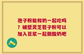 孢子粉能和奶一起吃吗？破壁灵芝苞子粉可以加入豆浆一起做酸奶吧