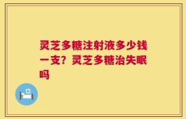 灵芝多糖注射液多少钱一支？灵芝多糖治失眠吗