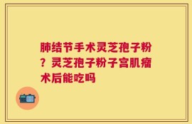 肺结节手术灵芝孢子粉？灵芝孢子粉子宫肌瘤术后能吃吗