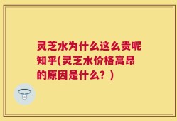 灵芝水为什么这么贵呢知乎(灵芝水价格高昂的原因是什么？)