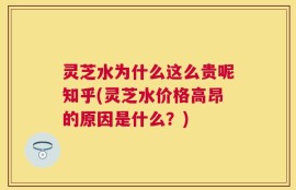 灵芝水为什么这么贵呢知乎(灵芝水价格高昂的原因是什么？)